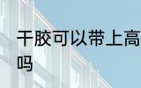 干胶可以带上高铁吗 干胶能带上高铁吗