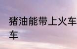 猪油能带上火车吗 猪油能不能带上火车