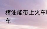 猪油能带上火车吗 猪油能不能带上火车