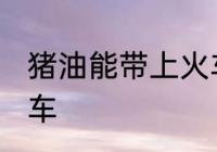猪油能带上火车吗 猪油能不能带上火车