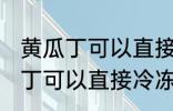 黄瓜丁可以直接冷冻吗能放多久 黄瓜丁可以直接冷冻吗能放多长时间
