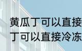 黄瓜丁可以直接冷冻吗能放多久 黄瓜丁可以直接冷冻吗能放多长时间