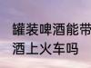 罐装啤酒能带上火车吗 可以带罐装啤酒上火车吗