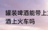 罐装啤酒能带上火车吗 可以带罐装啤酒上火车吗