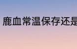 鹿血常温保存还是冷藏 鹿血怎样保存