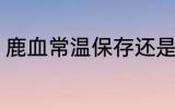 鹿血常温保存还是冷藏 鹿血怎样保存